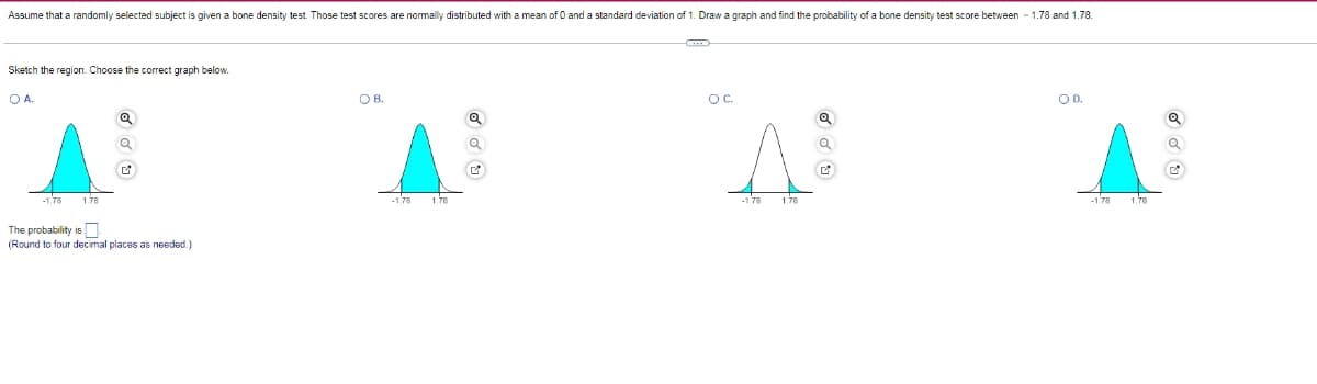 Assume that a randomly selected subject is given a bone density test. Those test scores are normally distributed with a mean of O and a standard deviation of 1. Draw a graph and find the probability of a bone density test score between - 1.78 and 1.78.
Sketch the region. Choose the correct graph below.
OA.
OB.
OC.
OD.
1.78
-178
1.78
-178
1.78
The probability is N.
(Round to four decimal places as needed.)
