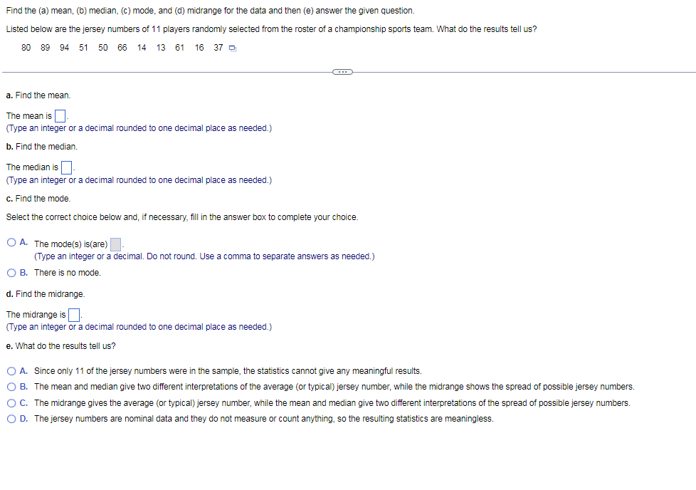 Find the (a) mean, (b) median, (c) mode, and (d) midrange for the data and then (e) answer the given question.
Listed below are the jersey numbers of 11 players randomly selected from the roster of a championship sports team. What do the results tell us?
80 89 94
51 50 66
14 13
61
16 37 D
a. Find the mean.
The mean is
(Type an integer or a decimal rounded to one decimal place as needed.)
b. Find the median.
The median is||
(Type an integer or a decimal rounded to one decimal place as needed.)
c. Find the mode.
Select the correct choice below and, if necessary, fill in the answer box to complete your choice.
O A. The mode(s) is(are)
(Type an integer or a decimal. Do not round. Use a comma
separate answers as needed.)
O B. There is no mode.
d. Find the midrange.
The midrange is
(Type an integer or a decimal rounded to one decimal place as needed.)
e. What do the results tell us?
O A. Since only 11 of the jersey numbers were in the sample, the statistics cannot give any meaningful results.
O B. The mean and median give two different interpretations of the average (or typical) jersey number, while the midrange shows the spread of possible jersey numbers.
OC. The midrange gives the average (or typical) jersey number, while the mean and median give two different interpretations of the spread of possible jersey numbers.
O D. The jersey numbers are nominal data and they do not measure or count anything, so the resulting statistics are meaningless.
