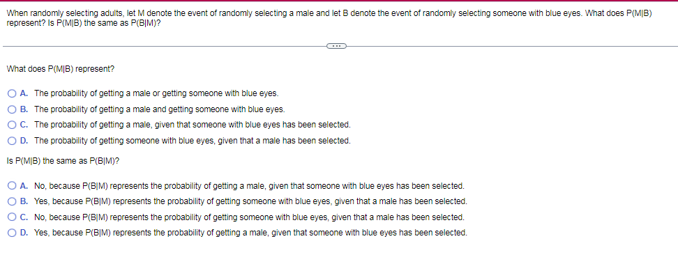 When randomly selecting adults, let M denote the event of randomly selecting a male and let B denote the event of randomly selecting someone with blue eyes. What does P(M|B)
represent? Is P(MIB) the same as P(BIM)?
What does P(MIB) represent?
O A. The probability of getting a male or getting someone with blue eyes.
O B. The probability of getting a male and getting someone with blue eyes.
O C. The probability of getting a male, given that someone with blue eyes has been selected.
O D. The probability of getting someone with blue eyes, given that a male has been selected.
Is P(M|B) the same as P(B|M)?
O A. No, because P(B|M) represents the probability of getting a male, given that someone with blue eyes has been selected.
O B. Yes, because P(B|M) represents the probability of getting someone with blue eyes, given that a male has been selected.
O C. No, because P(B|M) represents the probability of getting someone with blue eyes, given that a male has been selected.
O D. Yes, because P(B|M) represents the probability of getting a male, given that someone with blue eyes has been selected.
