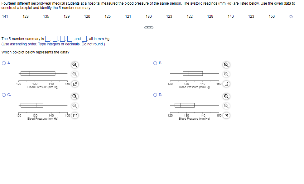 Fourteen different second-year medical students at a hospital measured the blood pressure of the same person. The systolic readings (mm Hg) are listed below. Use the given data to
construct a boxplot and identify the 5-number summary.
141
123
135
129
120
125
121
130
123
122
128
140
123
150
(...
The 5-number summary is | and , all in mm Hg.
(Use ascending order. Type integers or decimals. Do not round.)
Which boxplot below represents the data?
OA.
OB.
В.
130
140
Blood Pressure (mm Hg)
120
140
130
Blood Pressure (mm Hg)
150
150
120
OC.
OD.
130
140
Blood Pressure (mm Hg)
130
140
Blood Pressure (mm Hg)
120
150 E
120
150 C
