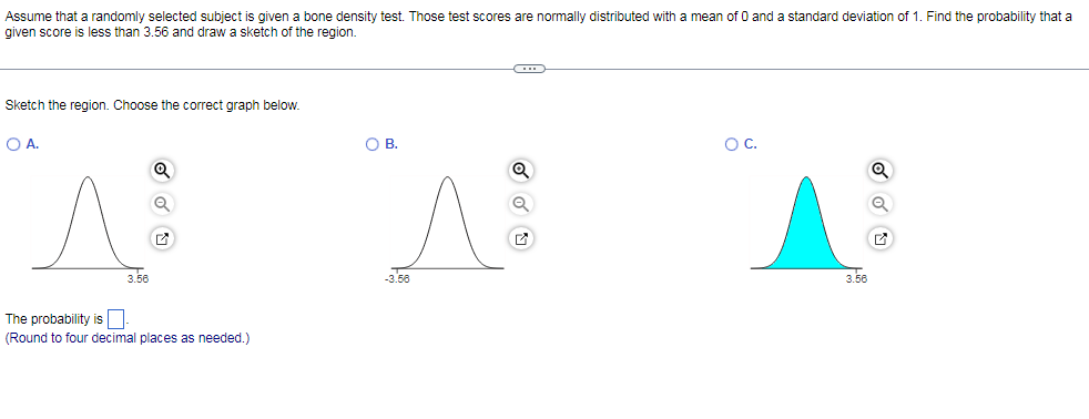 Assume that a randomly selected subject is given a bone density test. Those test scores are normally distributed with a mean of 0 and a standard deviation of 1. Find the probability that a
given score is less than 3.56 and draw a sketch of the region.
Sketch the region. Choose the correct graph below.
O A.
OB.
OC.
3.56
-3.50
3.58
The probability is O
(Round to four decimal places as needed.)
