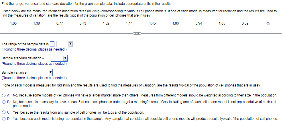 Find the range, variance, and standard deviation for the given sample data. Include appropriate units in the results.
Listed below are the measured radiation absorption rates (in W/kg) corresponding to various cell phone models. If one of each model is measured for radiation and the results are used to
find the measures of variation, are the results typical of the population of cell phones that are in use?
1.05
1.38
0.77
0.73
1.32
1.14
1.45
1.06
0.94
1.05
0.69
The range of the sample data is
(Round to three decimal places as needed.)
Sample standard deviation =
(Round to three decimal places as needed.)
Sample variance =O
(Round to three decimal places as needed.)
If one of each model is measured for radiation and the results are used to find the measures of variation, are the results typical of the population of cell phones that are in use?
O A. No, because some models of cell phones will have a larger market share than others. Measures from different models should be weighted according to their size in the population.
O B. No, because it is necessary to have at least 5 of each cell phone in order to get a meaningful result. Only including one of each cell phone model is not representative of each cell
phone model.
OC. Yes, because the results from any sample of cell phones will be typical of the population.
O D. Yes, because each model is being represented in the sample. Any sample that considers all possible cell phone models will produce results typical of the population of cell phones.
