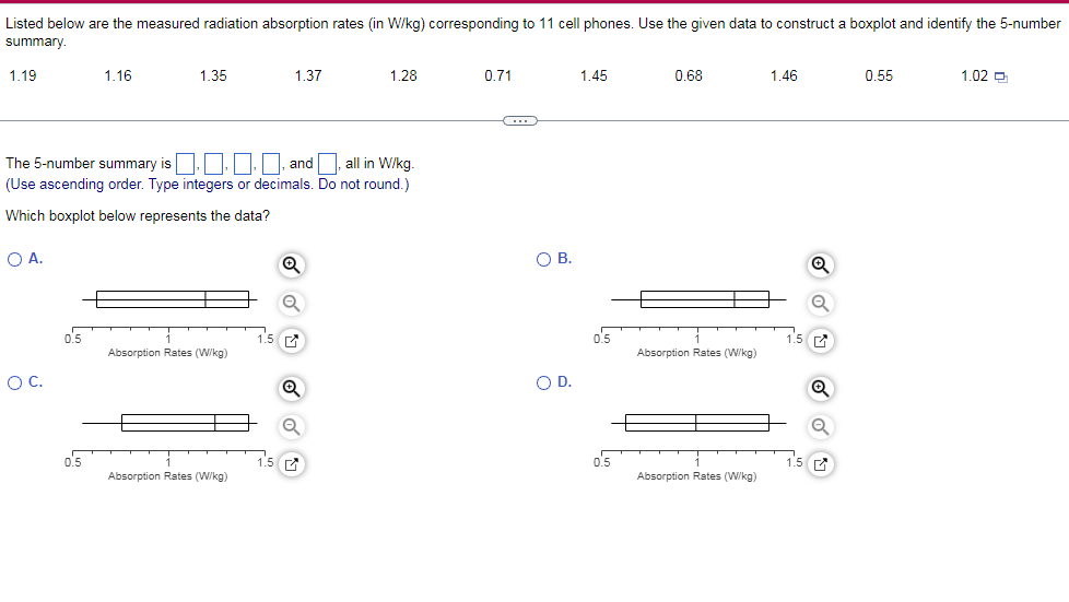 Listed below are the measured radiation absorption rates (in W/kg) corresponding to 11 cell phones. Use the given data to construct a boxplot and identify the 5-number
summary.
1.19
1.16
1.35
1.37
1.28
0.71
1.45
0.68
1.46
0.55
1.02 a
The 5-number summary is.O. , and, all in W/kg.
(Use ascending order. Type integers or decimals. Do not round.)
Which boxplot below represents the data?
O A.
OB.
o'5
1.5
o'5
15 a
Absorption Rates (W/kg)
Absorption Rates (W/kg)
OC.
OD.
o's
1.5 7
0.5
1.5
Absorption Rates (W/kg)
Absorption Rates (W/kg)
