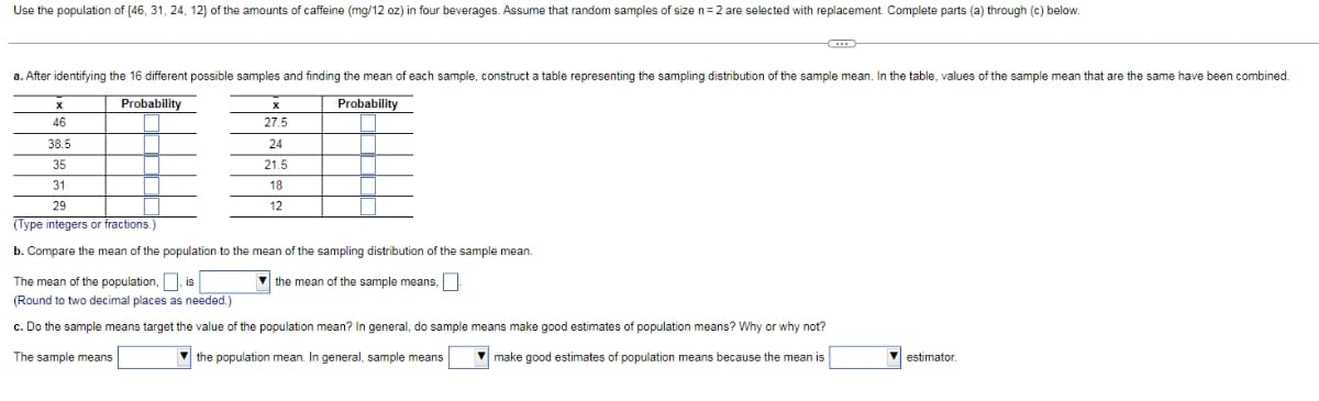 Use the population of (46, 31, 24, 12} of the amounts of caffeine (mg/12 oz) in four beverages. Assume that random samples of size n=2 are selected with replacement. Complete parts (a) through (c) below.
a. After identifying the 16 different possible samples and finding the mean of each sample, construct a table representing the sampling distribution of the sample mean. In the table, values of the sample mean that are the same have been combined.
Probability
Probability
46
27.5
38.5
24
35
21.5
31
18
29
12
(Type integers or fractions.)
b. Compare the mean of the population to the mean of the sampling distribution of the sample mean.
The mean of the population,, is
(Round to two decimal places as needed.)
v the mean of the sample means,
c. Do the sample means target the value of the population mean? In general, do sample means make good estimates of population means? Why or why not?
The sample means
V the population mean. In general, sample means
V make good estimates of population means because the mean is
V estimator.
