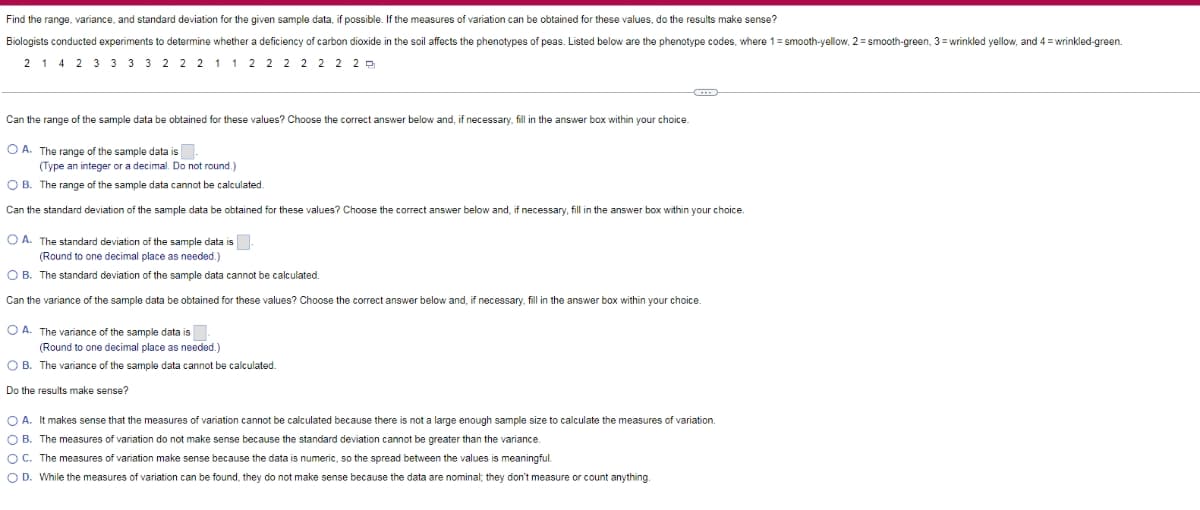Find the range, variance, and standard deviation for the given sample data, if possible. If the measures of variation can be obtained for these values, do the results make sense?
Biologists conducted experiments to determine whether a deficiency of carbon dioxide in the soil affects the phenotypes of peas. Listed below are the phenotype codes, where 1= smooth-yellow, 2 = smooth-green, 3 = wrinkled yellow, and 4 = wrinkled-green.
2 1 4 2 3 3 3 3 2 2 2 1 1 2 2 2 2 2 2 2 P
Can the range of the sample data be obtained for these values? Choose the correct answer below and, if necessary, fill in the answer box within your choice.
O A. The range of the sample data is.
(Type an integer or a decimal. Do not round.)
O B. The range of the sample data cannot be calculated.
Can the standard deviation of the sample data be obtained for these values? Choose the correct answer below and, if necessary, fill in the answer box within your choice.
O A. The standard deviation of the sample data is.
(Round to one decimal place as needed.)
O B. The standard deviation of the sample data cannot be calculated.
Can the variance of the sample data be obtained for these values? Choose the correct answer below and, if necessary, fill in the answer box within your choice
O A. The variance of the sample data is
(Round to one decimal place as needed.)
O B. The variance of the sample data cannot be calculated.
Do the results make sense?
O A. It makes sense that the measures of variation cannot be calculated because there is not a large enough sample size to calculate the measures
variation.
O B. The measures of variation do not make sense because the standard deviation cannot be greater than the variance.
O C. The measures of variation make sense because the data is numeric, so the spread between the values is meaningful.
O D. While the measures of variation can be found, they do not make sense because the data are nominal; they don't measure or count anything.
