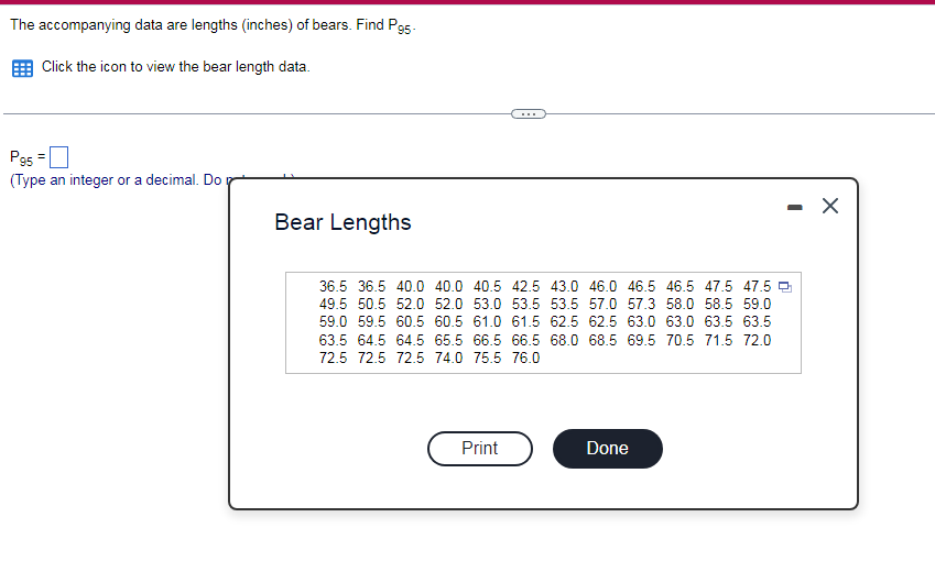 The accompanying data are lengths (inches) of bears. Find P95-
Click the icon to view the bear length data.
Pg5
(Type an integer or a decimal. Do
Bear Lengths
36.5 36.5 40.0 40.0 40.5 42.5 43.0 46.0 46.5 46.5 47.5 47.5 9
49.5 50.5 52.0 52.0 53.0 53.5 53.5 57.0 57.3 58.0 58.5 59.0
59.0 59.5 60.5 60.5 61.0 61.5 62.5 62.5 63.0 63.0 63.5 63.5
63.5 64.5 64.5 65.5 66.5 66.5 68.0 68.5 69.5 70.5 71.5 72.0
72.5 72.5 72.5 74.0 75.5 76.0
Print
Done
