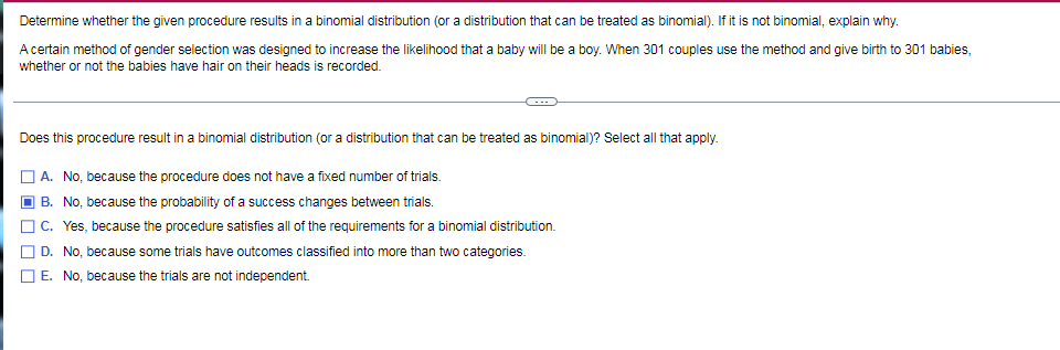 Determine whether the given procedure results in a binomial distribution (or a distribution that can be treated as binomial). If it is not binomial, explain why.
A certain method of gender selection was designed to increase the likelihood that a baby will be a boy. When 301 couples use the method and give birth to 301 babies,
whether or not the babies have hair on their heads is recorded.
Does this procedure result in a binomial distribution (or a distribution that can be treated as binomial)? Select all that apply.
| A. No, because the procedure does not have a fixed number of trials.
B. No, because the probability of a success changes between trials.
C. Yes, because the procedure satisfies all of the requirements for a binomial distribution.
D. No, because some trials have outcomes classified into more than two categories.
E. No, because the trials are not independent.
O O O D
