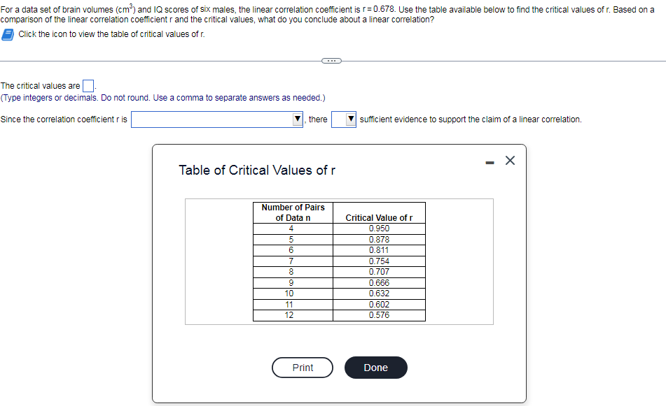 For a data set of brain volumes (cm) and IQ scores of six males, the linear correlation coefficient is r=0.678. Use the table available below to find the critical values of r. Based on a
comparison of the linear correlation coefficient r and the critical values, what do you conclude about a linear correlation?
Click the icon to view the table of critical values of r.
The critical values are
(Type integers or decimals. Do not round. Use a comma to separate answers as needed.)
Since the correlation coefficient r is
there
sufficient evidence to support the claim of a linear correlation.
- X
Table of Critical Values of r
Number of Pairs
of Data n
Critical Value of r
4
0.950
5
0.878
0.811
7
0.754
0.707
0.666
0.632
0.602
0.576
10
11
12
Print
Done
