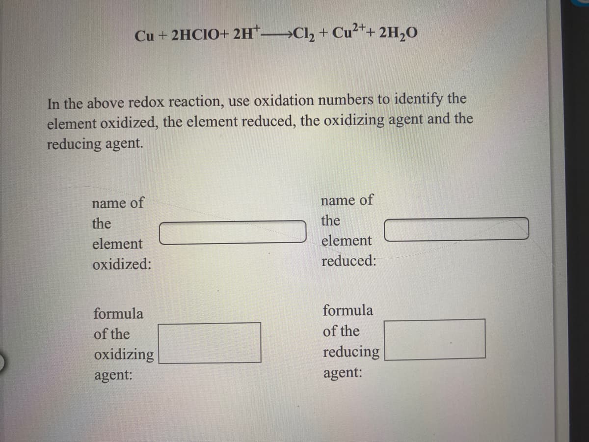 Cu + 2HCIO+ 2H* Cl, + Cu²*+ 2H,0
In the above redox reaction, use oxidation numbers to identify the
element oxidized, the element reduced, the oxidizing agent and the
reducing agent.
name of
name of
the
the
element
element
oxidized:
reduced:
formula
formula
of the
of the
reducing
agent:
oxidizing
agent:
