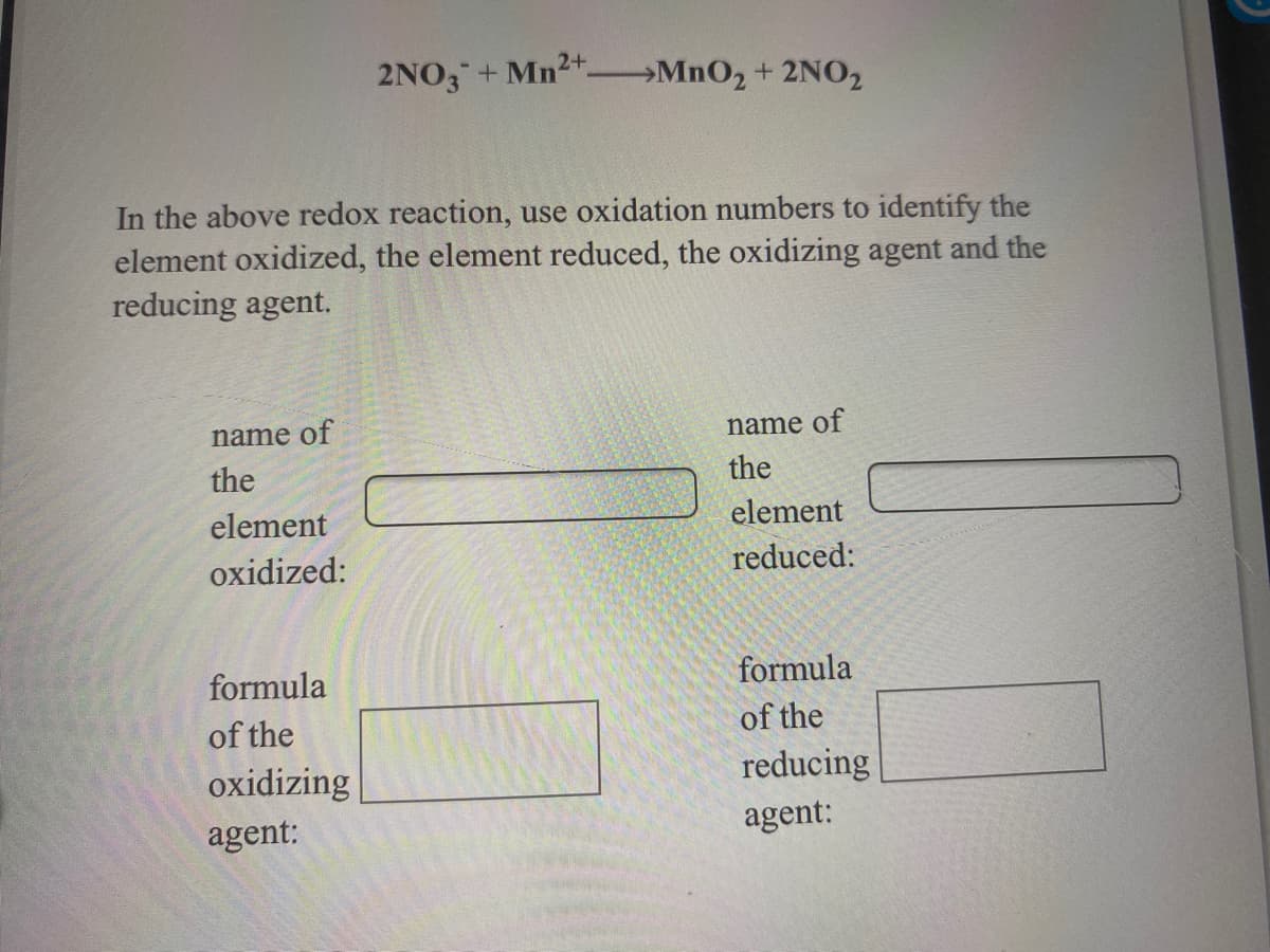 2+
2NO3+Mn MnO2 + 2N02
In the above redox reaction, use oxidation numbers to identify the
element oxidized, the element reduced, the oxidizing agent and the
reducing agent.
name of
name of
the
the
element
element
oxidized:
reduced:
formula
formula
of the
of the
oxidizing
reducing
agent:
agent:
