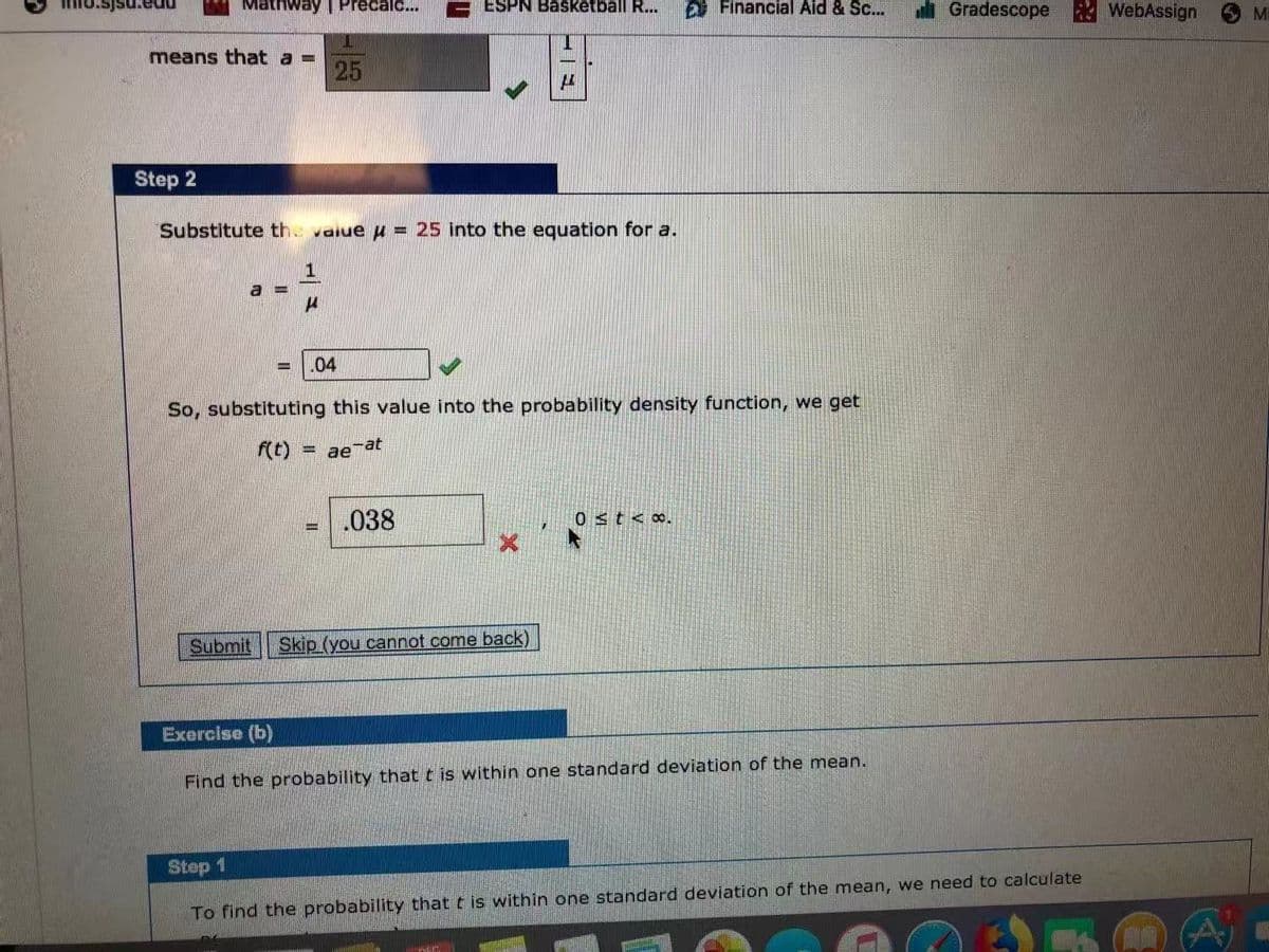 nathway | Precalc...
ESPN Basketball R...
Financial Aid & Sc...
Gradescope
WebAssign
means that a =
25
Step 2
Substitute th value u = 25 into the equation for a.
a =
.04
So, substituting this value into the probability density function, we get
= ae at
.038
0st<o.
Submit
Skip (you cannot come back)
Exercise (b)
Find the probability that t is within one standard deviation of the mean.
Step 1
To find the probability that t is within one standard deviation of the mean, we need to calculate
