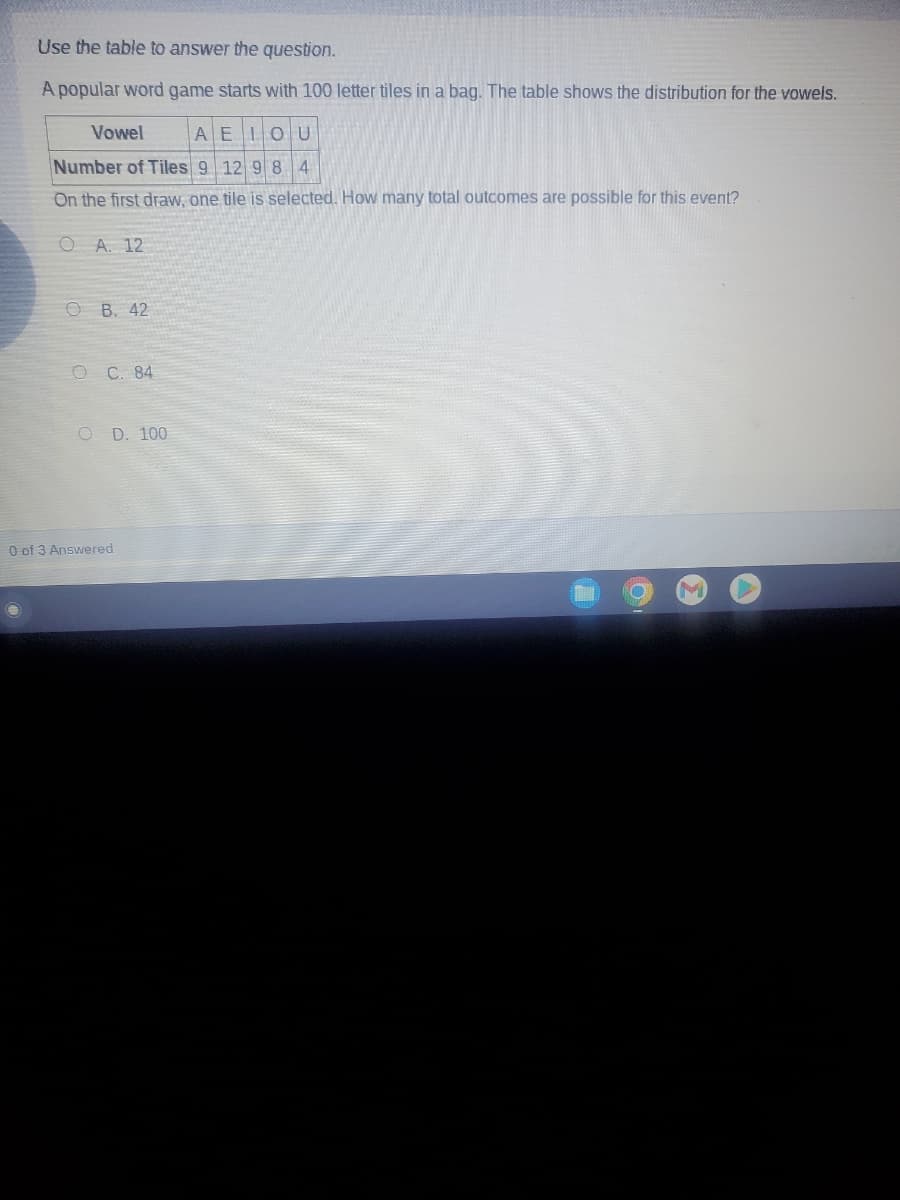 Use the table to answer the question.
A popular word game starts with 100 letter tiles in a bag. The table shows the distribution for the vowels.
Vowel
AEIOU
Number of Tiles 9 12 9 8 4
On the first draw, one tile is selected. How many total outcomes are possible for this event?
OA. 12
OB. 42
OC. 84
OD. 100
0 of 3 Answered
O
y