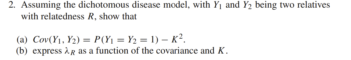 2. Assuming the dichotomous disease model, with Y1 and Y2 being two relatives
with relatedness R, show that
(a) Cov(Y1, Y2) = P(Y1 = Y2 = 1) – K².
(b) express R as a function of the covariance and K.
