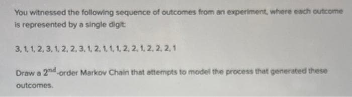 You witnessed the following sequence of outcomes from an experiment, where each outcome
is represented by a single digit
3, 1, 1, 2, 3, 1, 2, 2, 3, 1, 2, 1, 1, 1, 2, 2, 1, 2, 2, 2,1
Draw a 2nd order Markov Chain that attempts to model the process that generated these
outcomes.
