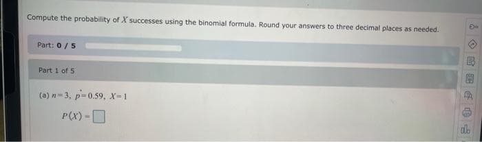 Compute the probability of X successes using the binomial formula. Round your answers to three decimal places as needed.
Part: 0/5
Part 1 of 5
(a) n= 3, p=0.59, x-1
P(X) -O
