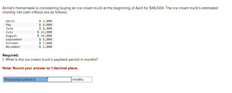 Annie's Homemade is considering buying an ice cream truck at the beginning of April for $46,500. The ice cream truck's estimated
monthly net cash inflows are as follows:
April
May
June
July
August
September
October
November
$ 2,000
$ 6,000
$ 8,000
The payback period is
$ 12,000
$ 14,000
$ 9,000
$ 7,000
$ 1,000
Required:
1. What is the ice cream truck's payback period in months?
Note: Round your answer to 1 decimal place.
months