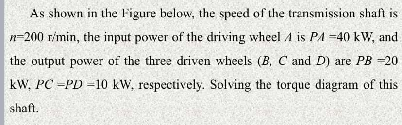 As shown in the Figure below, the speed of the transmission shaft is
n=200 r/min, the input power of the driving wheel A is PA =40 kW, and
the output power of the three driven wheels (B, C and D) are PB =20
kW, PC =PD =10 kW, respectively. Solving the torque diagram of this
shaft.