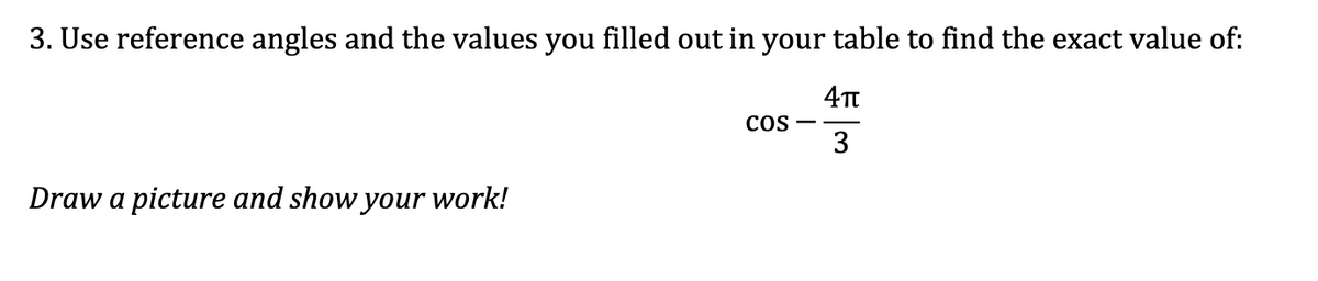 3. Use reference angles and the values you filled out in your table to find the exact value of:
4π
3
Draw a picture and show your work!
COS -