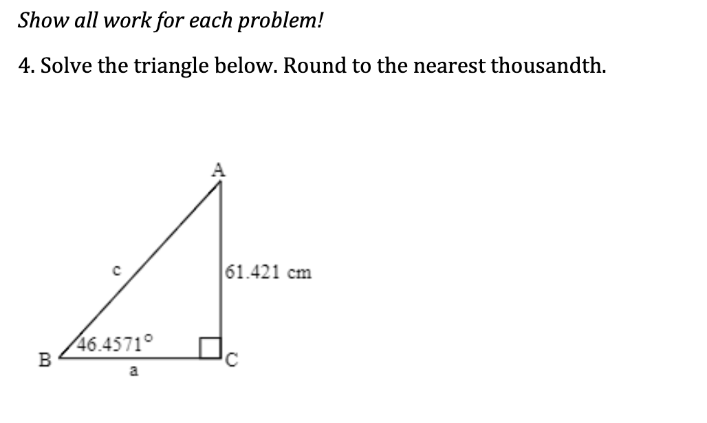 Show all work for each problem!
4. Solve the triangle below. Round to the nearest thousandth.
4
|61.421 cm
46.4571°
a
B