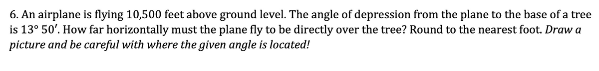 6. An airplane is flying 10,500 feet above ground level. The angle of depression from the plane to the base of a tree
is 13° 50'. How far horizontally must the plane fly to be directly over the tree? Round to the nearest foot. Draw a
picture and be careful with where the given angle is located!