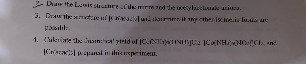 2 Draw the Lewis structure of the nitrite and the acetylacetonate anions.
3. Draw the structure of [Cr(acac)3] and determine if any other isomeric forms are
possible.
4. Calculate the theoretical yield of [Co(NH3)5(ONO)]Cl2, [Co(NH3)s(NO2)]Cl2, and
[Cr(acac)3] prepared in this experiment.
