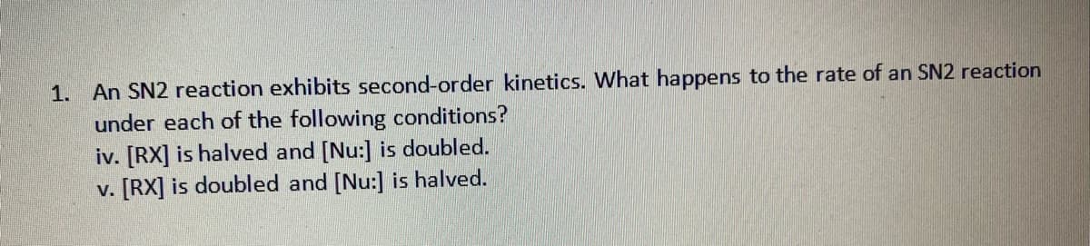 1. An SN2 reaction exhibits second-order kinetics. What happens to the rate of an SN2 reaction
under each of the following conditions?
iv. [RX] is halved and [Nu:] is doubled.
v. [RX] is doubled and [Nu:] is halved.
