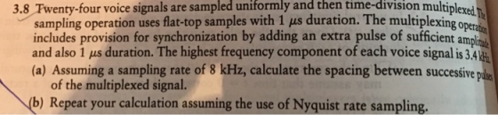 3.8 Twenty-four voice signals are sampled uniformly and then time-division multiplexsi
sampling operation uses flat-top samples with 1 µs duration. The multiplexing oper
includes provision for synchronization by adding an extra pulse of sufficient ampli
and also 1 µs duration. The highest frequency component of each voice signal is 3.4
(a) Assuming a sampling rate of 8 kHz, calculate the spacing between successive pål
of the multiplexed signal.
(b) Repeat your calculation assuming the use of Nyquist rate sampling.
