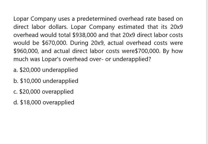 Lopar Company uses a predetermined overhead rate based on
direct labor dollars. Lopar Company estimated that its 20x9
overhead would total $938,000 and that 20x9 direct labor costs
would be $670,000. During 20x9, actual overhead costs were
$960,000, and actual direct labor costs were $700,000. By how
much was Lopar's overhead over- or underapplied?
a. $20,000 underapplied
b. $10,000 underapplied
c. $20,000 overapplied
d. $18,000 overapplied