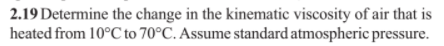 2.19 Determine the change in the kinematic viscosity of air that is
heated from 10°C to 70°C. Assume standard atmospheric pressure.
