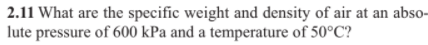 2.11 What are the specific weight and density of air at an abso-
lute pressure of 600 kPa and a temperature of 50°C?
