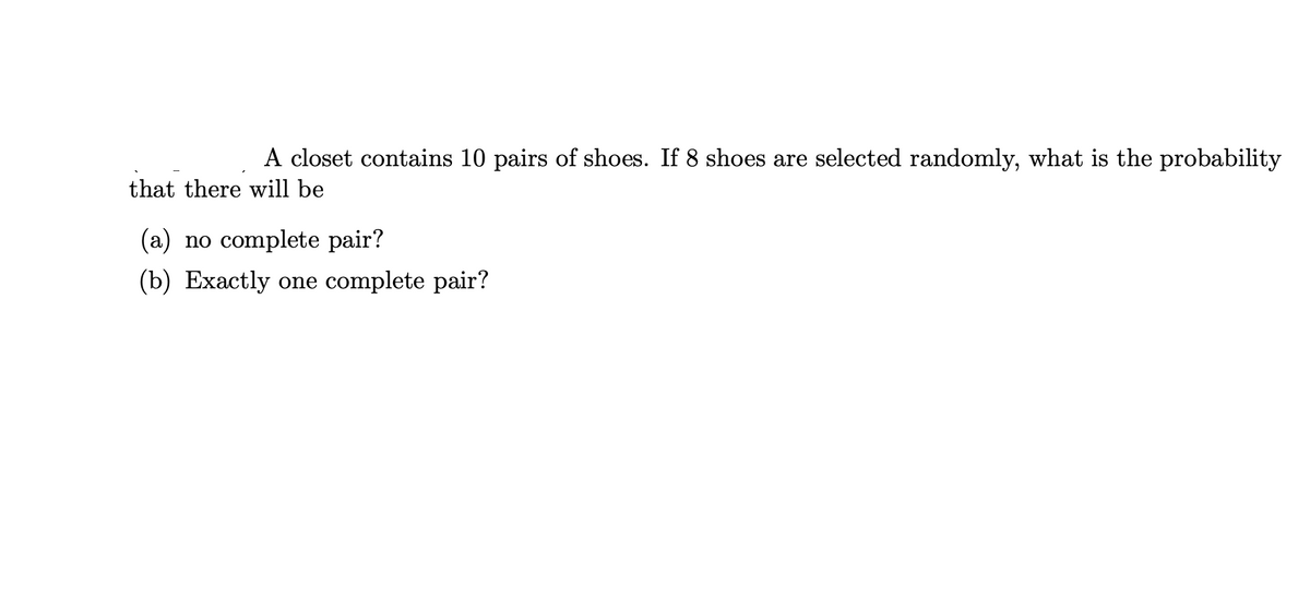 A closet contains 10 pairs of shoes. If 8 shoes are selected randomly, what is the probability
that there will be
(a) no complete pair?
(b) Exactly one complete pair?
