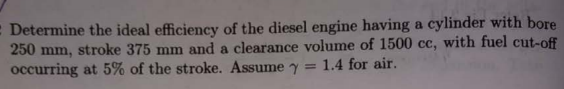 E Determine the ideal efficiency of the diesel engine having a cylinder with bore
250 mm, stroke 375 mm and a clearance volume of 1500 cc, with fuel cut-off
occurring at 5% of the stroke. Assume
1.4 for air.
%3D
