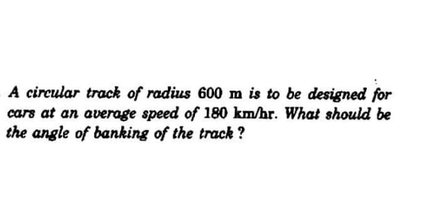 A circular track of radius 600 m is to be designed for
cars at an average speed of 180 km/hr. What should be
the angle of banking of the track ?
