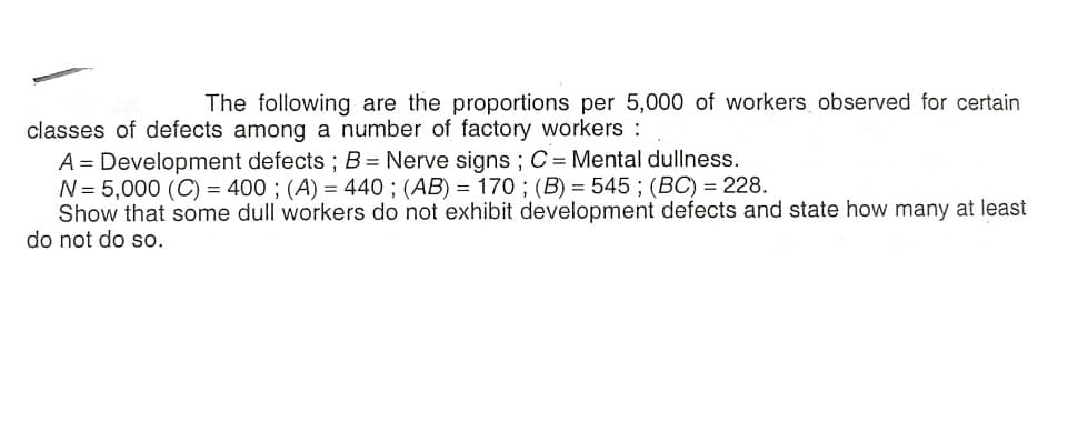 The following are the proportions per 5,000 of workers observed for certain
classes of defects among a number of factory workers :
A = Development defects ; B = Nerve signs ; C = Mental dullness.
N= 5,000 (C) = 400 ; (A) = 440 ; (AB) = 170 ; (B) = 545 ; (BC) = 228.
Show that some dull workers do not exhibit development defects and state how many at least
do not do so.
