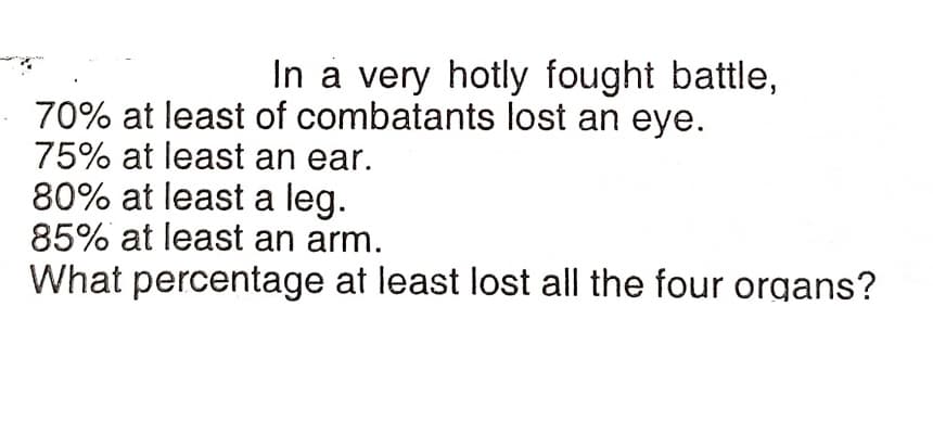 In a very hotly fought battle,
70% at least of combatants lost an eye.
75% at least an ear.
80% at least a leg.
85% at least an arm.
What percentage at least lost all the four organs?
