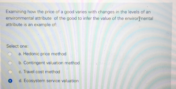 Examining how the price of a good varies with changes in the levels of an
environmental attribute of the good to infer the value of the environmental
attribute is an example of:
Select one:
a. Hedonic price method
b. Contingent valuation method
c. Travel cost method
d. Ecosystem service valuation