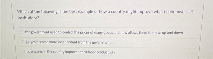 Which of the following is the best example of how a country might improve what economists call
institutions?
the government used to control the prices of many goods and now allows them to move up and down.
judges become more independent from the government
businesses in the country improved their labor productivity