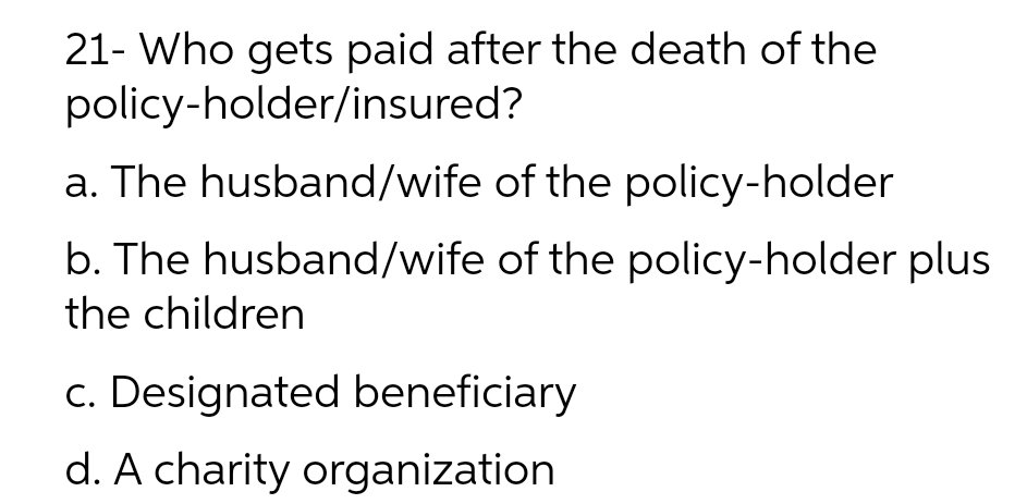 21- Who gets paid after the death of the
policy-holder/insured?
a. The husband/wife of the policy-holder
b. The husband/wife of the policy-holder plus
the children
c. Designated beneficiary
d. A charity organization