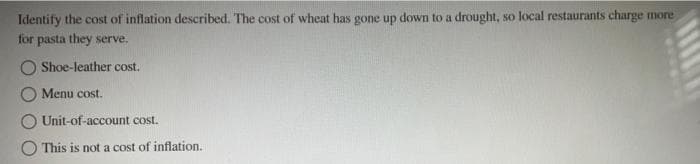 Identify the cost of inflation described. The cost of wheat has gone up down to a drought, so local restaurants charge more
for pasta they serve.
Shoe-leather cost.
Menu cost.
Unit-of-account cost.
This is not a cost of inflation.