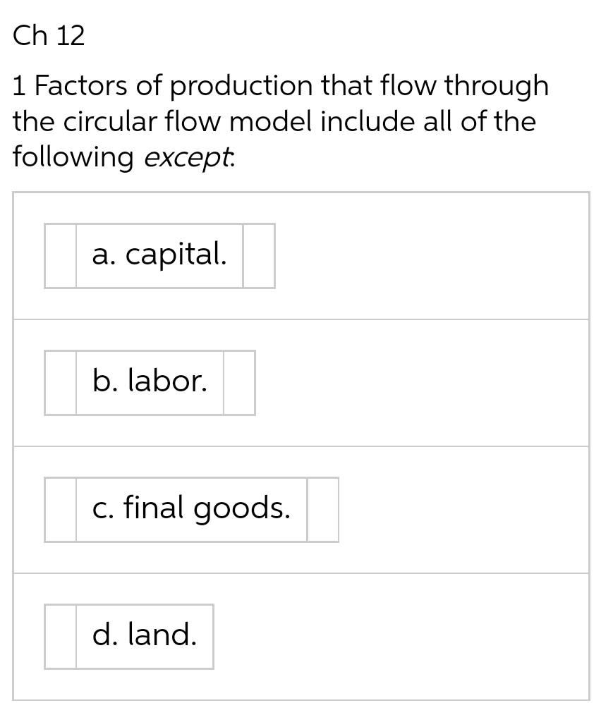 Ch 12
1 Factors of production that flow through
the circular flow model include all of the
following except.
a. capital.
b. labor.
c. final goods.
d. land.