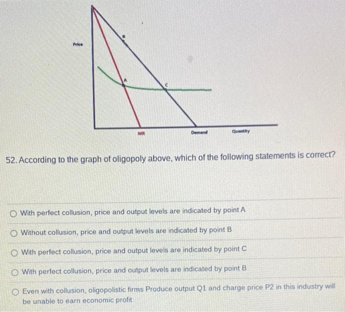 Price
Demand
Quantity
52. According to the graph of oligopoly above, which of the following statements is correct?
O With perfect collusion, price and output levels are indicated by point A
O Without collusion, price and output levels are indicated by point B
With perfect collusion, price and output levels are indicated by point C
O With perfect collusion, price and output levels are indicated by point B
O Even with collusion, oligopolistic firms Produce output Q1 and charge price P2 in this industry will
be unable to earn economic profit