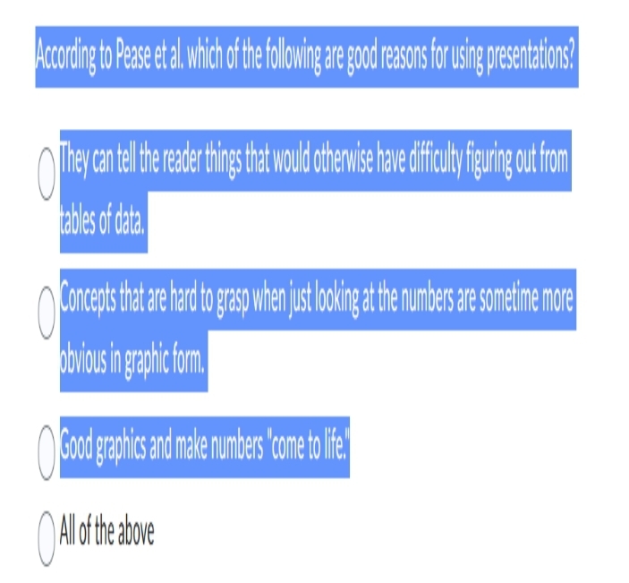 According to Pease et al. which of the following are good reasons for using presentations?
They can tell the reader things that would otherwise have difficulty figuring out from
tables of data.
Concepts that are hard to grasp when jus locokin at the numbers are sometime more
obvious in graphic form.
Good graphics and make numbers come to life!
O All
All of the above