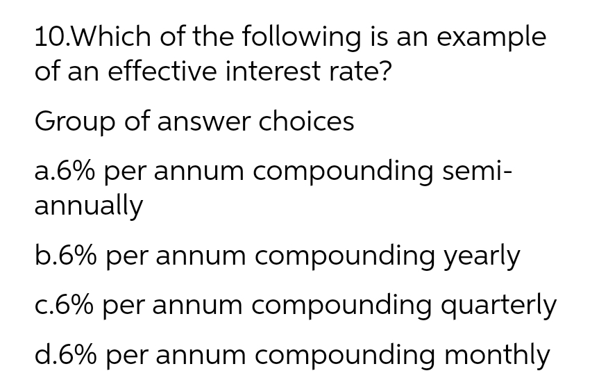 10.Which of the following is an example
of an effective interest rate?
Group of answer choices
a.6% per annum compounding semi-
annually
b.6% per annum compounding yearly
c.6% per annum compounding quarterly
d.6% per annum compounding monthly