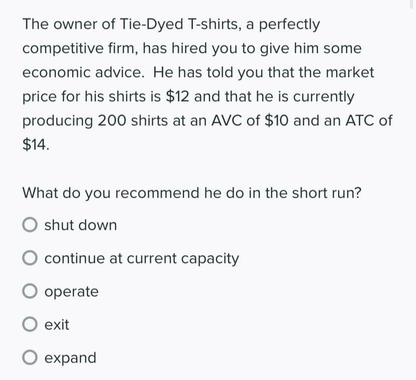 The owner of Tie-Dyed T-shirts, a perfectly
competitive firm, has hired you to give him some
economic advice. He has told you that the market
price for his shirts is $12 and that he is currently
producing 200 shirts at an AVC of $10 and an ATC of
$14.
What do you recommend he do in the short run?
O shut down
continue at current capacity
O operate
O exit
O expand