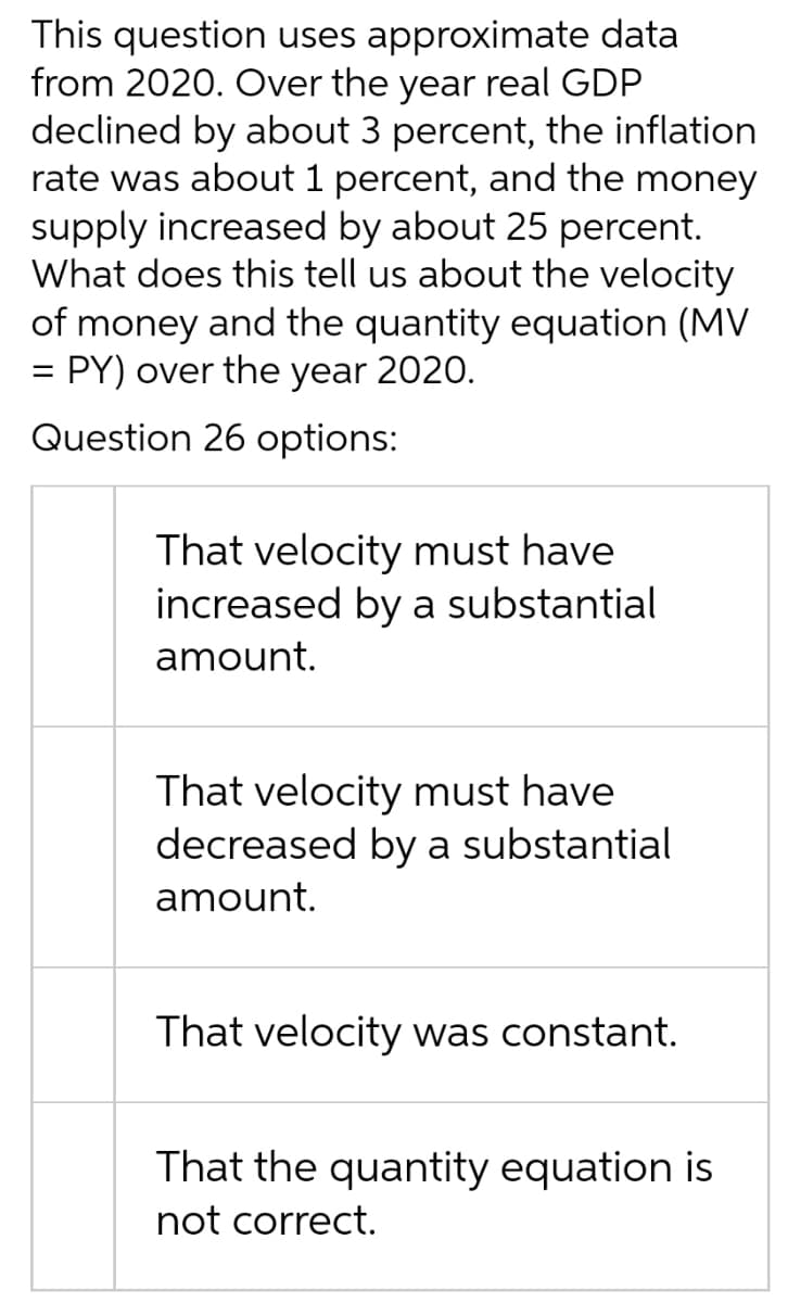 This question uses approximate data
from 2020. Over the year real GDP
declined by about 3 percent, the inflation
rate was about 1 percent, and the money
supply increased by about 25 percent.
What does this tell us about the velocity
of money and the quantity equation (MV
PY) over the year 2020.
=
Question 26 options:
That velocity must have
increased by a substantial
amount.
That velocity must have
decreased by a substantial
amount.
That velocity was constant.
That the quantity equation is
not correct.