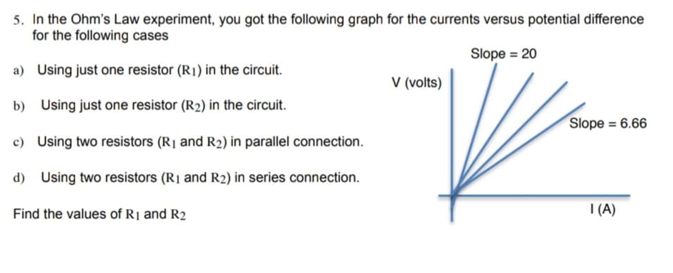 5. In the Ohm's Law experiment, you got the following graph for the currents versus potential difference
for the following cases
Slope = 20
a) Using just one resistor (R1) in the circuit.
b)
Using just one resistor (R2) in the circuit.
c) Using two resistors (R₁ and R₂) in parallel connection.
d) Using two resistors (R₁ and R2) in series connection.
Find the values of R1 and R2
V (volts)
Slope = 6.66
I (A)