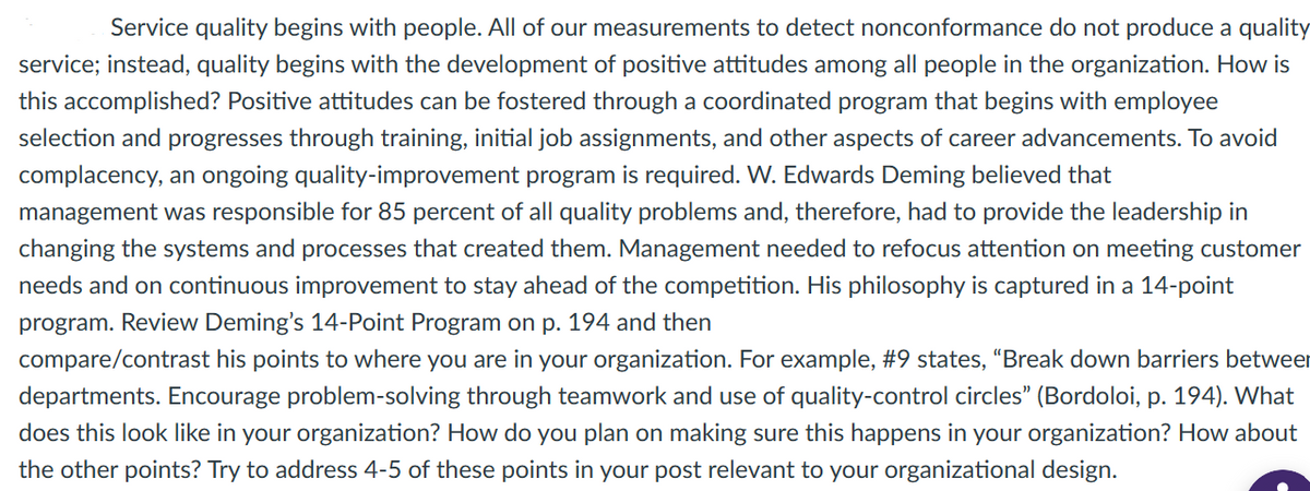 Service quality begins with people. All of our measurements to detect nonconformance do not produce a quality
service; instead, quality begins with the development of positive attitudes among all people in the organization. How is
this accomplished? Positive attitudes can be fostered through a coordinated program that begins with employee
selection and progresses through training, initial job assignments, and other aspects of career advancements. To avoid
complacency, an ongoing quality-improvement program is required. W. Edwards Deming believed that
management was responsible for 85 percent of all quality problems and, therefore, had to provide the leadership in
changing the systems and processes that created them. Management needed to refocus attention on meeting customer
needs and on continuous improvement to stay ahead of the competition. His philosophy is captured in a 14-point
program. Review Deming's 14-Point Program on p. 194 and then
compare/contrast his points to where you are in your organization. For example, #9 states, "Break down barriers between
departments. Encourage problem-solving through teamwork and use of quality-control circles" (Bordoloi, p. 194). What
does this look like in your organization? How do you plan on making sure this happens in your organization? How about
the other points? Try to address 4-5 of these points in your post relevant to your organizational design.