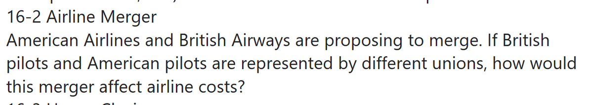 16-2 Airline Merger
American Airlines and British Airways are proposing to merge. If British
pilots and American pilots are represented by different unions, how would
this merger affect airline costs?