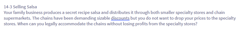 14-3 Selling Salsa
Your family business produces a secret recipe salsa and distributes it through both smaller specialty stores and chain
supermarkets. The chains have been demanding sizable discounts but you do not want to drop your prices to the specialty
stores. When can you legally accommodate the chains without losing profits from the specialty stores?
