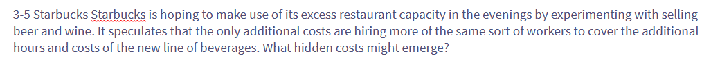 3-5 Starbucks Starbucks is hoping to make use of its excess restaurant capacity in the evenings by experimenting with selling
beer and wine. It speculates that the only additional costs are hiring more of the same sort of workers to cover the additional
hours and costs of the new line of beverages. What hidden costs might emerge?